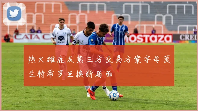 热火雄鹿灰熊三方交易方案字母莫兰特希罗互换新局面
