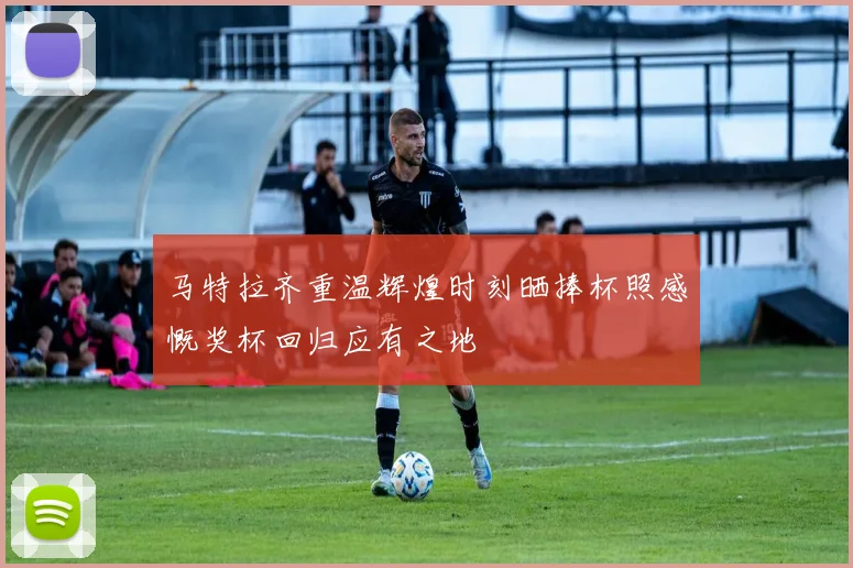 马特拉齐重温辉煌时刻晒捧杯照感慨奖杯回归应有之地