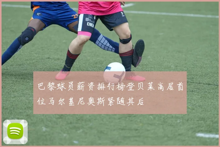 巴黎球员薪资排行榜登贝莱高居首位马尔基尼奥斯紧随其后