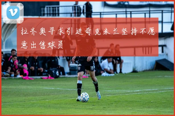 拉齐奥寻求引进奇克米兰坚持不愿意出售球员