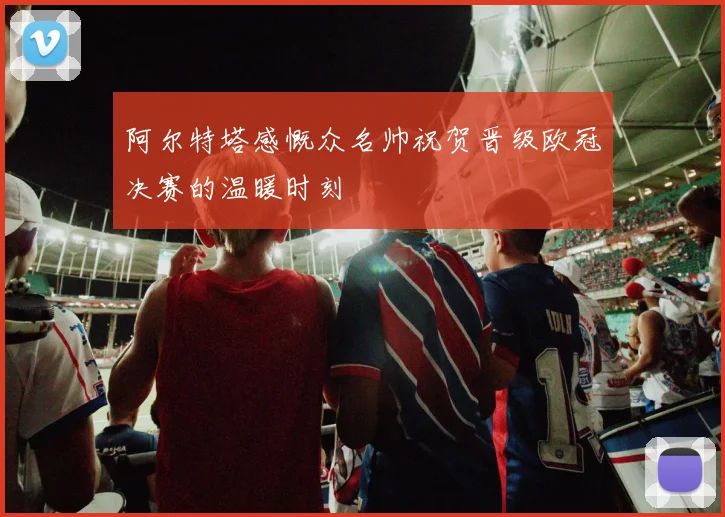 阿尔特塔感慨众名帅祝贺晋级欧冠决赛的温暖时刻