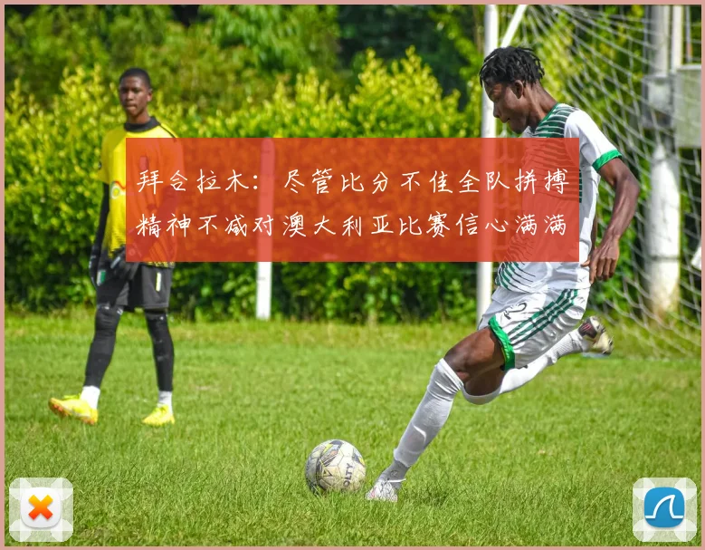 拜合拉木：尽管比分不佳全队拼搏精神不减对澳大利亚比赛信心满满期待进球