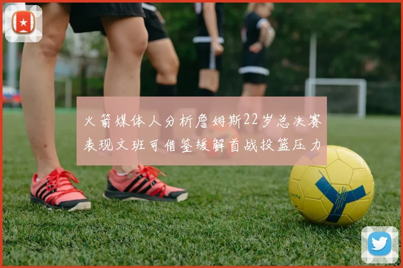 火箭媒体人分析詹姆斯22岁总决赛表现文班可借鉴缓解首战投篮压力