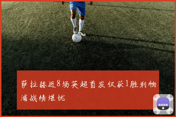 萨拉赫近8场英超首发仅获1胜利物浦战绩堪忧