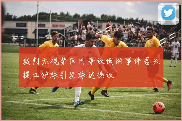 裁判无视禁区内争议倒地事件吾米提江铲球引发球迷热议