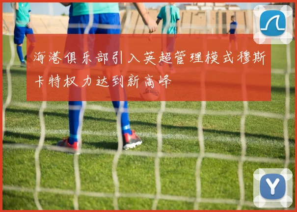海港俱乐部引入英超管理模式穆斯卡特权力达到新高峰