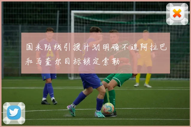 国米防线引援计划明确不追阿拉巴和马奎尔目标锁定索勒