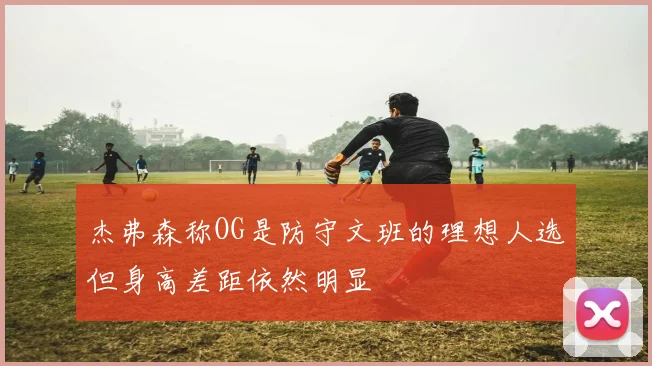 杰弗森称OG是防守文班的理想人选但身高差距依然明显