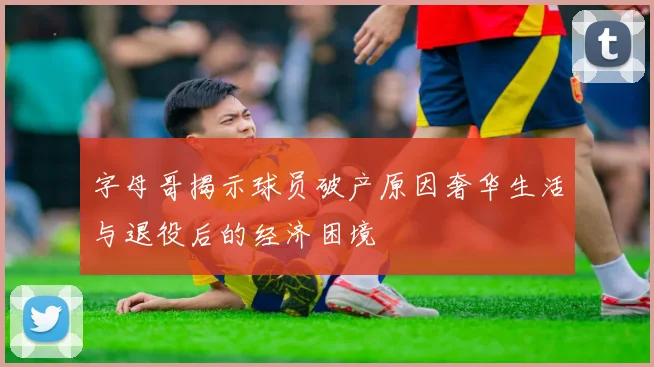 字母哥揭示球员破产原因奢华生活与退役后的经济困境