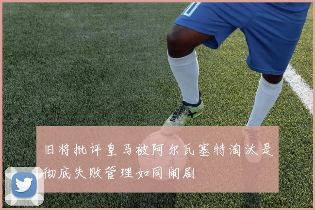 旧将批评皇马被阿尔瓦塞特淘汰是彻底失败管理如同闹剧