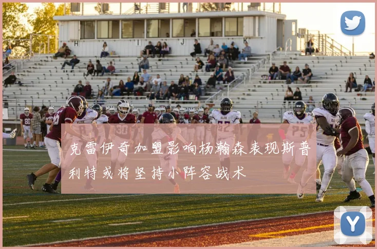 克雷伊奇加盟影响杨瀚森表现斯普利特或将坚持小阵容战术