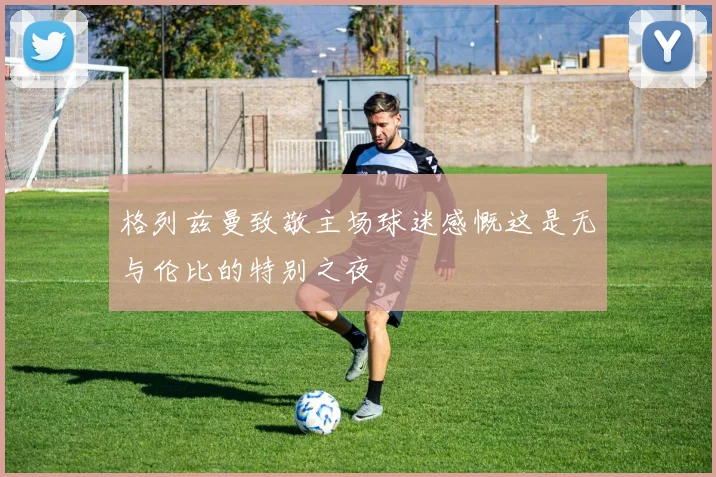 格列兹曼致敬主场球迷感慨这是无与伦比的特别之夜