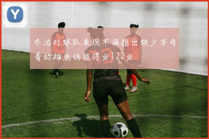 乔治对球队表现不满指出缺少字母哥的雄鹿仍能得分122分