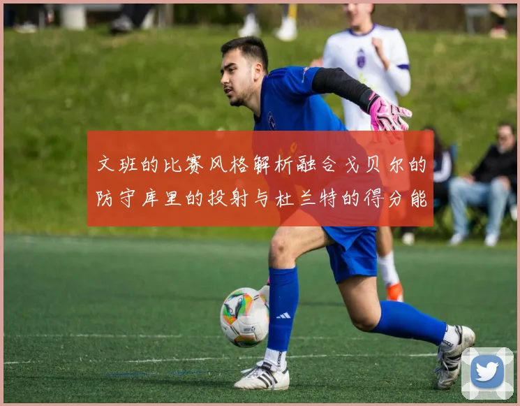 文班的比赛风格解析融合戈贝尔的防守库里的投射与杜兰特的得分能力