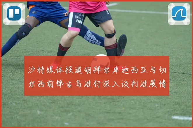 沙特媒体报道胡拜尔库迪西亚与切尔西前锋吉乌进行深入谈判进展情况