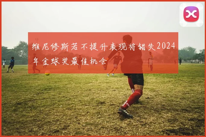 维尼修斯若不提升表现将错失2024年金球奖最佳机会