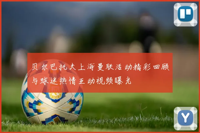 贝尔巴托夫上海曼联活动精彩回顾与球迷热情互动视频曝光