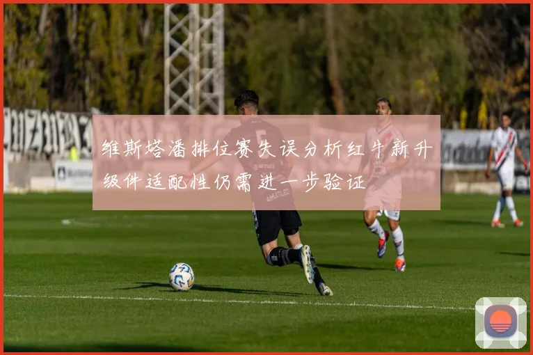 维斯塔潘排位赛失误分析红牛新升级件适配性仍需进一步验证