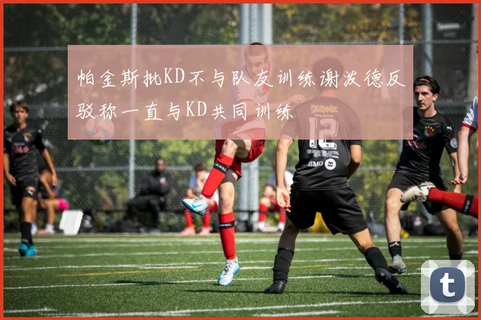 帕金斯批KD不与队友训练谢泼德反驳称一直与KD共同训练