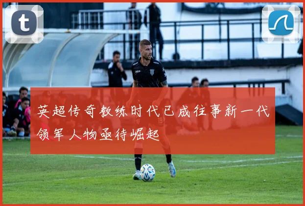 英超传奇教练时代已成往事新一代领军人物亟待崛起